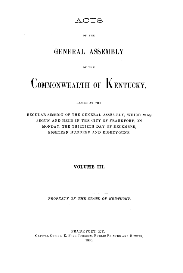 handle is hein.ssl/ssky0140 and id is 1 raw text is: OF THE '

GENERAL ASSEMBLY
OF THE
C OMMONWEALTH OF KENTUCKY,
PASSED AT TIHE
IEGULAR SESSION OF THE GENERAL ASSEMBLY, WHICH WAS
BEGUN AND HELD IN THE CITY OF FRANKFORT, ON
MONDAY, THE THIRTIETH DAY OF DECEMBER,
EIGHTEEN HUNDRED AND EIGHTY-NINE.
VOLUME III.
PROPERTY OF THE STATE OF KENTUCKY.
FRANKFORT, KY.:
CAPITAL OFFICE, E. POLK JOHNSON, PUBLIC PRINTER AND BINDER,
1890.


