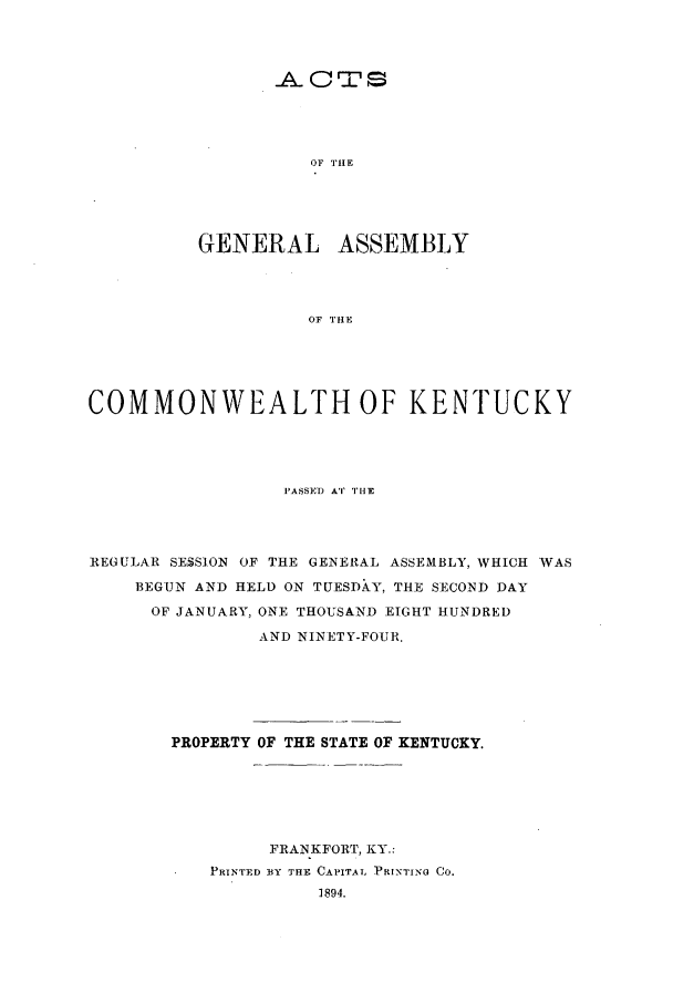 handle is hein.ssl/ssky0142 and id is 1 raw text is: _A. CrS
OF TIlE
GENERAL ASSEMBLY
OF TH E

COMMONWEALTH OF KENTUCKY
I'ASSED AT THE
REGULAR SESSION OF THE GENERAL ASSEMBLY, WHICH WAS
BEGUN AND HELD ON TUESDAY, THE SECOND DAY
OF JANUARY, ONE THOUSANID EIGHT HUNDRED
AND NINETY-FOUR.
PROPERTY OF THE STATE OF KENTUCKY.
FRANKFORT, KY.:
PRINTED BY THE CAPITAL P INTING CO.
3894.


