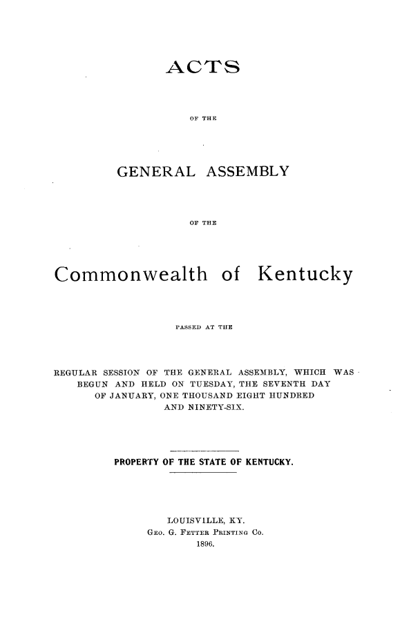 handle is hein.ssl/ssky0143 and id is 1 raw text is: ACTS
OF THE

GENERAL

ASSEMBLY

OF THE

Commonwealth of Kentucky
PASSED AT THE
REGULAR SESSION OF THE GENERAL ASSEMBLY, WHICH WAS
BEGUN AND HELD ON TUESDAY, THE SEVENTH DAY
OF JANUARY, ONE THOUSAND EIGHT HUNDRED
AND NINETY-SIX.
PROPERTY OF THE STATE OF KENTUCKY.
LOUISVILLE, KY.
GEO. G. FETTER PRINTING CO.
1896.


