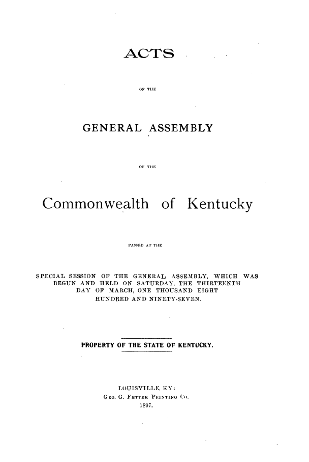 handle is hein.ssl/ssky0144 and id is 1 raw text is: ACTS

OF THE
GENERAL ASSEMBLY
OF TIlE
Commonwealth        of Kentucky
PASSED AT TIlE

SPECIAL SESSION OF THE GENERAL ASSEMBLY, WHICH WAS
BEGUN AND HELD ON SATURDAY, THE THIRTEENTH
DAY OF MARCH, ONE THOUSAND EIGHT
HUNDRED AND NINETY-SEVEN.
PROPERTY OF THE STATE OF KENTUCKY.
LOUISVILLE, KY:
GEo. G. FET'rER PRINTING CO.
1897.


