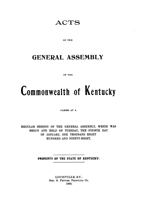 handle is hein.ssl/ssky0145 and id is 1 raw text is: ACTS
OF THE
GENERAL ASSEMBLY
OF THE

Commonwealth .of Kentucky
PASSED AT A
REGULAR SESSION OF THE GENERAL ASSEMBLY, WHICH WAS
BEGUN AND HELD ON TUESDAY, THE FOURTH DAY
OF JANUARY, ONE THOUSAND EIGHT
HUNDRED AND NINETY-EIGHT.

PROPERTY OF THE STATE OF KENTUCKY:
LOUISVILLE, KY.:
GEO. G. FETTER PRINTING CO.
1898.



