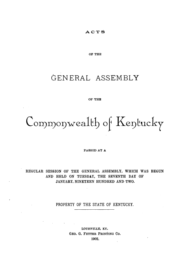 handle is hein.ssl/ssky0148 and id is 1 raw text is: ACTS

OF THE

GENERAL

ASSEMBLY

OF THE

C o npnopwealLb of Kequ~
PASSED AT A
REGULAR SESSION OF THE GENERAL ASSEMBLY, WHICH WAS BEGUN
AND HELD ON TUESDAY, THE SEVENTH DAY OF
JANUARY, NINETEEN HUNDRED AND TWO.
PROPERTY OF THE STATE OF KENTUCKY.
LOUISVILLE, KY.
GEO. G. FETTER PRINTING CO.
1902.


