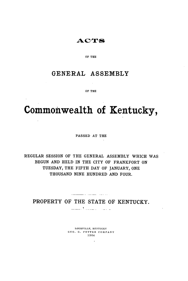 handle is hein.ssl/ssky0149 and id is 1 raw text is: OF THE
GENERAL ASSEMBLY
OF THE

Commonwealth of Kentucky,
PASSED AT THE
REGULAR SESSION OF THE GENERAL ASSEMBLY WHICH WAS
BEGUN AND HELD IN THE CITY OF FRANKFORT ON
TUESDAY, THE FIFTH DAY OF JANUARY, ONE
THOUSAND NINE HUNDRED AND FOUR.
PROPERTY OF THE STATE OF KENTUCKY.
LOUISVILLE, KENTUCKY
CEO. G. FETTER COMPANY
1904


