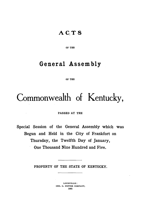 handle is hein.ssl/ssky0150 and id is 1 raw text is: ACTS
OF TE
General Assembly
OF THE

Commonwealth of Kentucky,
PASSED AT THE
Special Session of the General Assembly which was
Begun and Held in the City of Frankfort on
Thursday, the Twelfth Day of January,
One Thousand Nine Hundred and Five.
PROPERTY OF THE STATE OF KENTUCKY.
LOUISVILLE:
GEO. G. FETTER COMPANY,
1905


