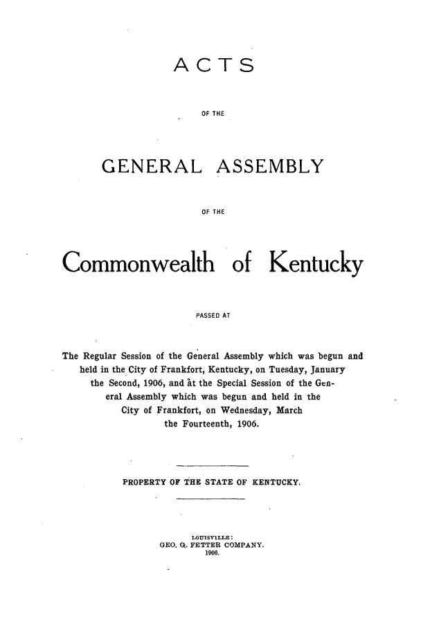 handle is hein.ssl/ssky0151 and id is 1 raw text is: ACTS
OF THE
GENERAL ASSEMBLY
OF THE

Commonwealth of Kentucky
PASSED AT
The Regular Session of the General Assembly which was begun and
held in the City of Frankfort, Kentucky, on Tuesday, January
the Second, 1906, and t the Special Session of the Gen-
eral Assembly which was begun and held in the
City of Frankfort, on Wednesday, March
the Fourteenth, 1906.

PROPERTY OF THE STATE OF KENTUCKY.
LOUISVILLE:
GEO. a:. FETTER COMPANY.
1906.



