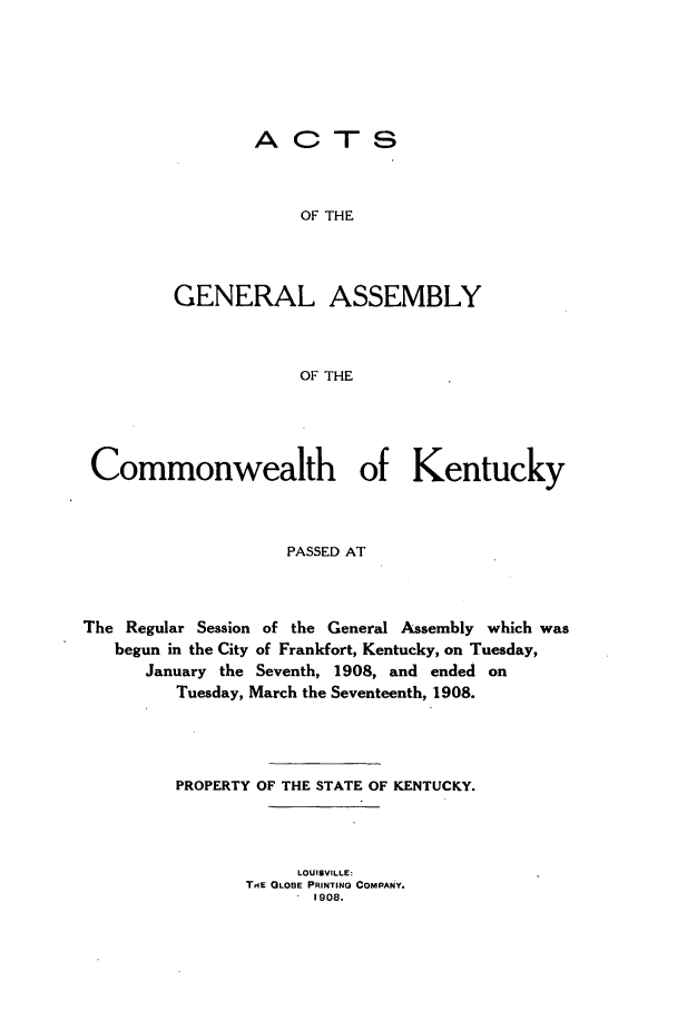 handle is hein.ssl/ssky0152 and id is 1 raw text is: ACTS
OF THE
GENERAL ASSEMBLY
OF THE

Commonwealth of Kentucky
PASSED AT
The Regular Session of the General Assembly which was
begun in the City of Frankfort, Kentucky, on Tuesday,
January the Seventh, 1908, and ended on
Tuesday, March the Seventeenth, 1908.
PROPERTY OF THE STATE OF KENTUCKY.
LOUISVILLE:
TIE GLOBE PRINTING COMPANY.
1908.


