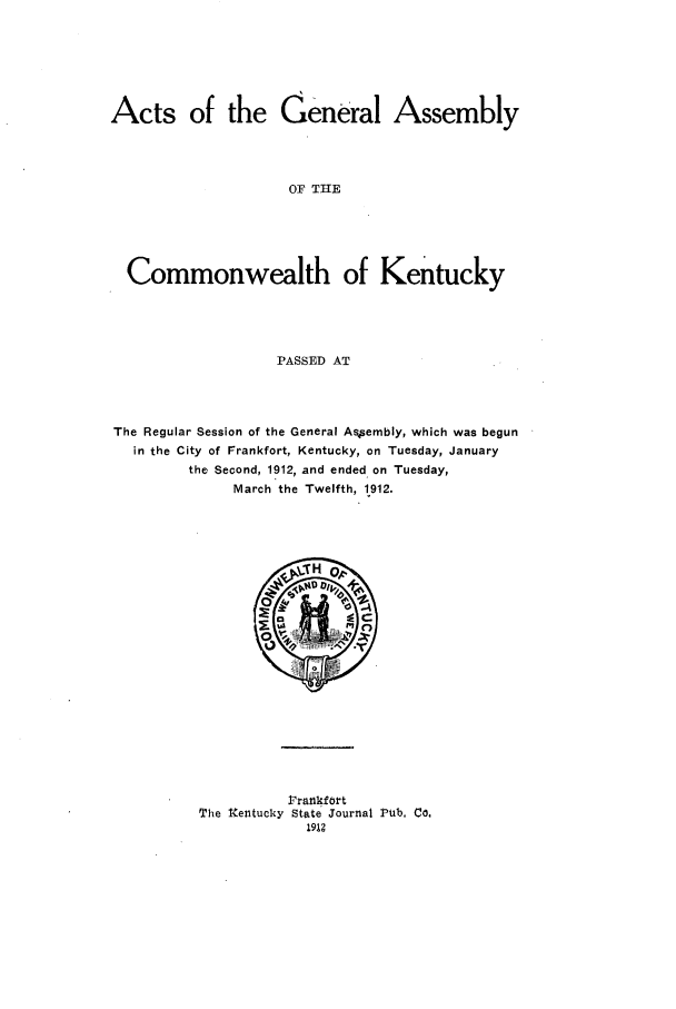 handle is hein.ssl/ssky0154 and id is 1 raw text is: Acts of the General Assembly
OF THE
Commonwealth of Kentucky
PASSED AT

The Regular Session of the General Assembly, which was begun
in the City of Frankfort, Kentucky, on Tuesday, January
the Second, 1912, and ended on Tuesday,
March the Twelfth, 1912.

V rankfort
The Xentucky State Journal Pub. Co.
1912


