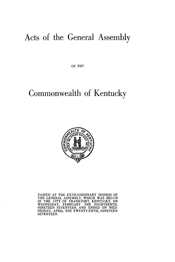 handle is hein.ssl/ssky0157 and id is 1 raw text is: Acts of the General Assembly
OF THE
Commonwealth of Kentucky

PASSED AT THE EXTRAORDINARY SESSION OF
THE GENERAL ASSEMBLY, WHICH WAS BEGUN
IN THE CITY OF FRANKFORT, KENTUCKY, ON
WEDNESDAY, FEBRUARY THE FOURTEENTH,
NINETEEN SEVENTEEN, AND ENDED ON WED-
NESDAY, APRIL THE TWENTY-FIFTH, NINETEEN
SEVENTEEN.


