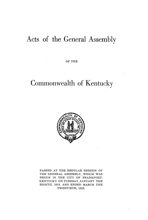 handle is hein.ssl/ssky0158 and id is 1 raw text is: Acts of the General Assembly
OF THE
Commonwealth of Kentucky

PASSED AT THE REGULAR SESSION OF
THE GENERAL ASSEMBLY, WHICH WAS
BEGUN IN THE CITY OF FRANKFORT,
KENTUCKY, ON TUESDAY, JANUARY THE
EIGHTH, 1918, AND ENDED MARCH THE
TWENTIETH, 1918.


