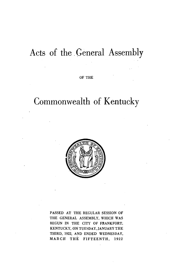 handle is hein.ssl/ssky0160 and id is 1 raw text is: Acts of the General Assembly
OF THE
Commonwealth of Kentucky

PASSED AT THE REGULAR SESSION OF
THE GENERAL ASSEMBLY, WHICH WAS
BEGUN IN THE CITY OF FRANKFORT,
KENTUCKY, ON TUESDAY, JANUARY THE
THIRD, 1922, AND ENDED WEDNESDAY,
MARCH THE FIFTEENTH, 1922


