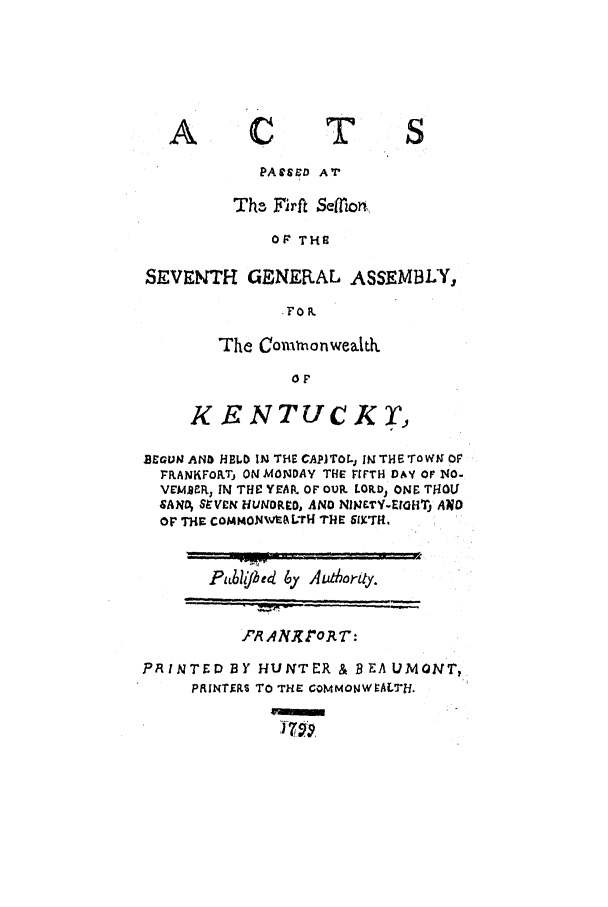 handle is hein.ssl/ssky0172 and id is 1 raw text is: A

C

T

PACSZD AT
The, Firft Selori,,
OF THE
SEVENTH GENERAL ASSEMBLY,
.FOIR

The Cowironwealkh
KENTUCK'J

BEGUN AND HBLD IN THE CAPITOL, IN THE TOWN OF
FRANKFORTj ON MONDAY THE F'FTH DAY OF NO-
VEMFR, IN THU YEAI. OF OUR LORLD, ONE THOU
SAN; StVEN HUINORO, AND NINETY-EOHTj A?90
Op THiF COMMON%vALTH THE SIXTH.

P/LJlJed 6y ALdhortty.

'R AN}ro.R T :
PRINTED BY HUNTER & BEAUMONT,
PRINTfRS To THE CoMMONWVALTH.


