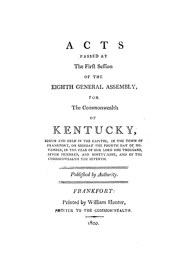 handle is hein.ssl/ssky0173 and id is 1 raw text is: ACT

PASSED AT
The Firft Seffion
OF THE
EIGHTH GENERAL ASSEMBLY,
FO-K.
The Commonwealth
OF
KENTUCK Y,
IMEGUN AND tHELD IN rie CAPITOL, IN THE TOWN OF
FRANKFORT, ON MONDAY THE FOURTH DAY OF NO-
VEMIBER, IN TIllE YEAR OF OUR LORD ONE THOUSAND,
SEVEN IhUNDRED, AND NINETY.NINE, AND OF THE
COMMON\VEALTII '171E SEVENTH.

Pubi/hed by  ulority.
FIA NKFO     T:
Printed by W'illiam Hunter,
ILAN'r!ER TO TIlE COMMONWEALTH.


