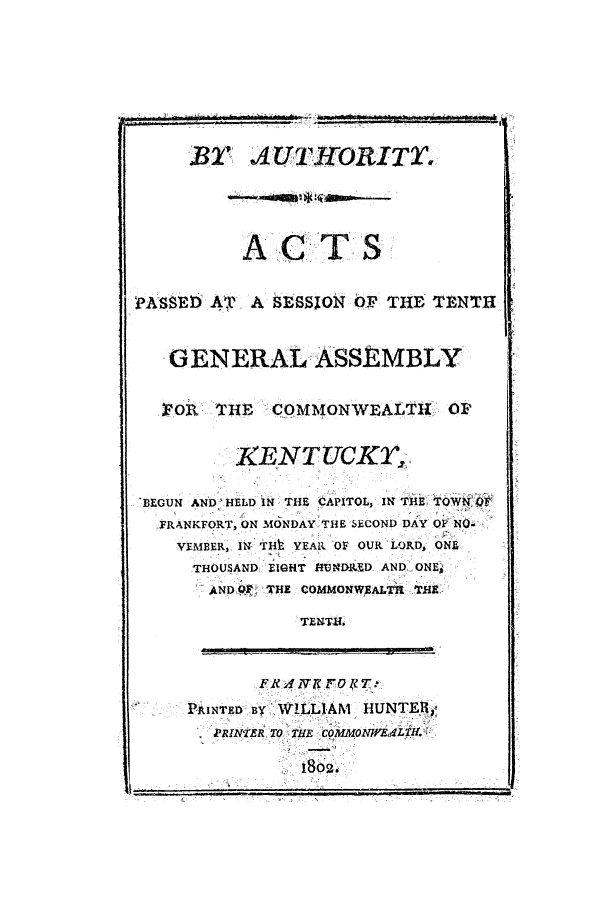 handle is hein.ssl/ssky0175 and id is 1 raw text is: B' AUTH.ORITo
ACTS
PASSED AT    A SESSJOINOF THE TENTH
GENERAL ASSEMBLY
T.O3. THE -COMMONW]EALTh1        Ov
XENTUCKT,.
BEGUN AND_ HELD IN THE CAPITOL, IN THE TOWNO
FRANKFORT, ON MONDAYSTHE SECOND DAY OF NO-
VEMBER, IN- THt YEAR -OF OUR LRD, ONY
THOUSAND EIGHT VNDIMED AND ONE,
AND PP. THE COMMONw EALR T1M
TENTa.
I PRINTED BY WILLIAM HUNTER-,
PRINr.ER TO THE COMMdONH'ALT11.

Is did


