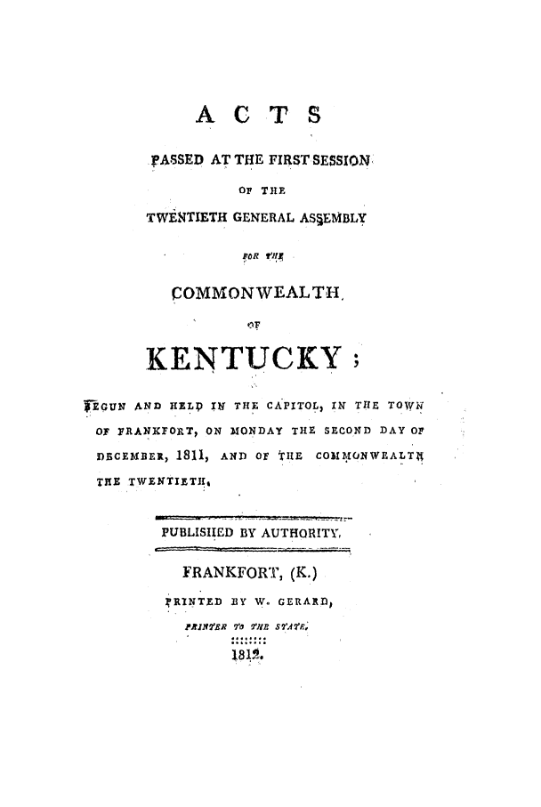 handle is hein.ssl/ssky0185 and id is 1 raw text is: ACTS

IpASSED AT THE FIRST SESSION,
OF THE
TWERTIETH GENERAL AS§EMBLY
COMMONWEALTH,
KENTUCKY;
TEGUN AND HELD  Il THE CAPITOL, XN THE TOWli
OF PRANXFORT  ON MONDAY THE SECOND DAY OF
DECEMBER, 1811, AND Of tHIE COMMONWEALT
THE TWENTIETH,
PUBLISIED BY AUTHORITY,
FRANKFORT, (K.)
rRINTED BY W.. GERARD,
PA21 :E 77  1U  S': R
181a.


