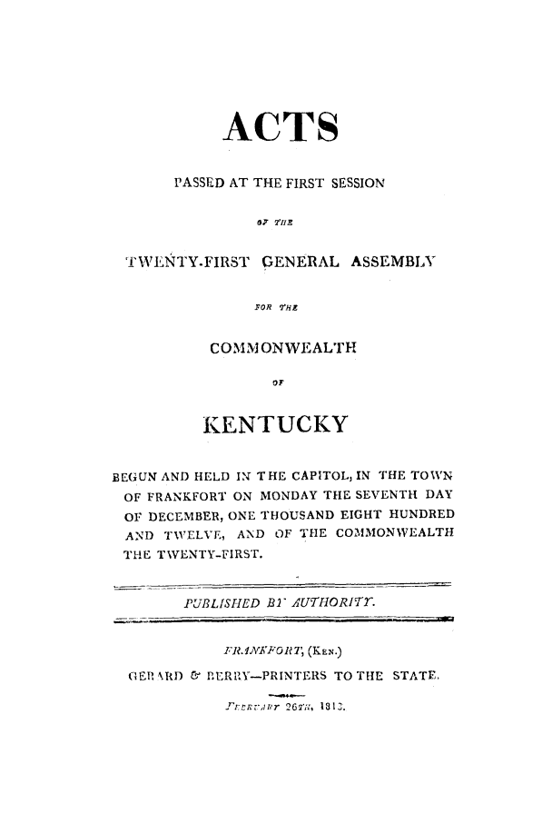 handle is hein.ssl/ssky0186 and id is 1 raw text is: ACTS
PASSED AT THE FIRST SESSION
87 2'IIE
TWILiNTY.FIRST GENERAL ASSEMBLY
YOR T'HE

COMMI ONWEALTH
OF
KENTUCKY

BEGUN AND HELD IN THE CAPITOL, IN THE TOWN
OF FRANKFORT ON MONDAY THE SEVENTH DAY
OF DECEMBER, ONE THOUSAND EIGHT HUNDRED
AND TWELVE, AND OF THE COMMONWEALTH
THE TWENTY-FIRST.
PUBLISHED B- AUTHORIT7.
TR.INFJTo 7 (KEN.)
GER NRD C BERRY-PRINTERS TO THE STATE,

TrrRrlr 2677., 1813.


