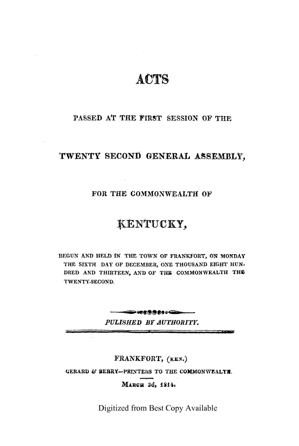 handle is hein.ssl/ssky0187 and id is 1 raw text is: ACTS
PASSED AT THE FIRST SESSION OF THE
TWENTY SECOND GENERAL ASSEMBLY,
FOR THE COMMONWEALTH OF
j. ENTUCKY,
BEGUN AND HELD IN THE TOWN OF FRANKFORT, ON MONDAY
THE SIXTH DAY OF DECEMBER, ONE THOUSAND EIGHT HUN-
DRED AND THIRTEEN, AND OF THR COMMONWEALTH THE
TWENTY-SECOND.
PULISHED BY .JUTHORITY.
FRANKFORT, (KEN.)
GERARD Vd BEBRY-PRINTE(S TO THE COMMONWEALTS,
MARCm 3d, 180*,

Digitized from Best Copy Available


