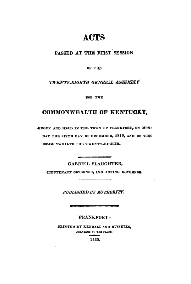 handle is hein.ssl/ssky0193 and id is 1 raw text is: ACTS
-PASSED AT THE FIRST SESSION
OF T H
Tt7EJvTF.EIGHTH GENEtUL ASSE MBL V
FOR THE

COMMONWEALTH OF KENTUCKY,
,BEGTUN AND HEtD IN THE TOWN OF FRANKFORT, ON MON-
DAY THE SIXTH DAY OF DECEMBER, 1819, AND OF THE
,COMMONWEALTH THE TWENTY.EIGHTH.
GABRIEL SLAUGHTER,
,IILUTENANT GOVERNOR, AND ACTING GOVERNOR.
PUBLISHED BY A UTHORITEo
FRANKFORT:
TRINTED BY KENDALL AND RUSSELS$
PR1NTERS TO THE STATZ.
1820.


