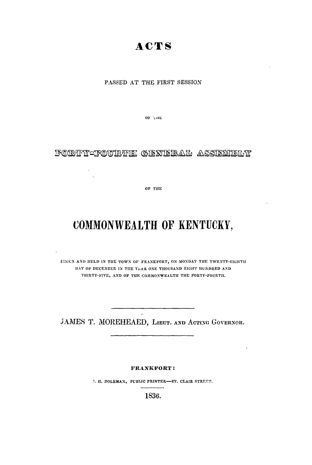 handle is hein.ssl/ssky0209 and id is 1 raw text is: ACTS
PASSED AT THE FIRST SESSION
oy  IIL

OF THE
COMMONWEALTH OF KENTUCKY,

£ECLN AND HELD IN THE TOWN OF FRANKFORT, ON MONDAY THE TWENTY-EIGHT1l
DAY OF DECEMBER IN THE YEAR ONE THOUSAND EIGHT HUNDRED AND
THIRTY-FIVE, AND OF THE COMMONWEALTH THE FORTY-FOURTIL
JAMES T. MOREHEAED, LIEUT. AND ACTIUG GOVERNOR.
FRANKFORT:
'.11. HOLEMAN, PUBLIC PRINTER-ST. CLAIR STREET.
1836.


