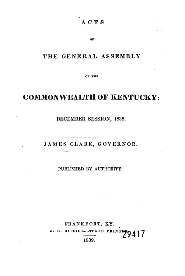 handle is hein.ssl/ssky0212 and id is 1 raw text is: ACTS

THE GENERAL ASSEMBLY
OF THB
COMMONWEALTH OF KENTUCKY:

DECEMBER SESSION, 1838.
JAMES CLARK, GOVERNOR.
PUBLISHED BY AUTHORITY.
FRANKFORT, KY.
A. G. HODGES ..... STATE FRINTun- 17
1839.


