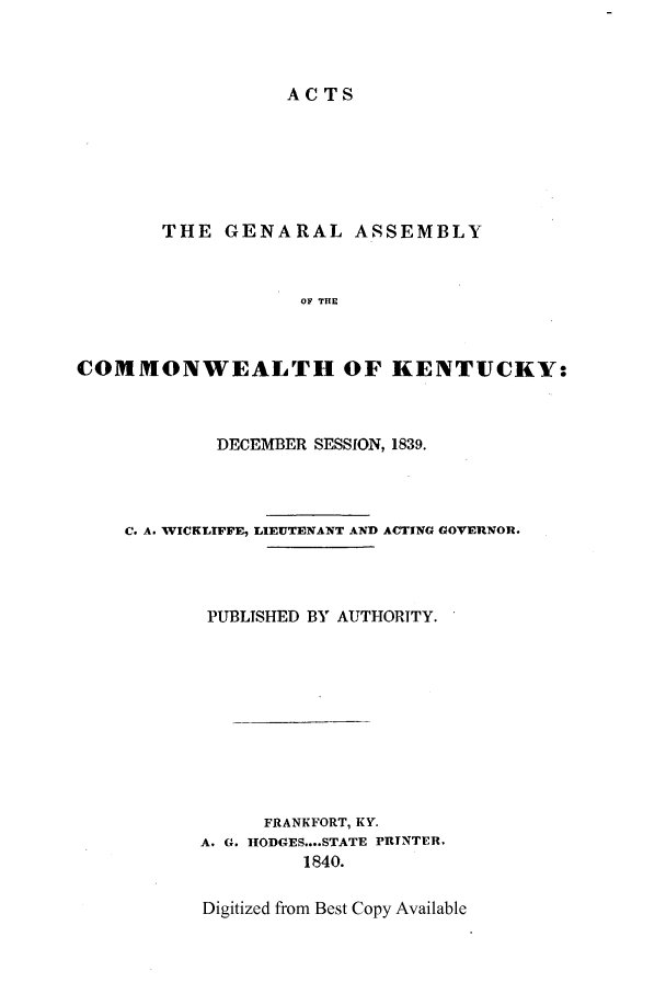 handle is hein.ssl/ssky0213 and id is 1 raw text is: ACTS

THE GENARAL ASSEMBLY
OF THE
COMMONWEALTH OF KENTUCKY:

DECEMBER SESSION, 1839.
C. A. WICKLIFFF, LIEUTENANT AND ACTING GOVERNOR.
PUBLISHED BY AUTHORITY.
FRANKFORT, KY.
A. G. HODGES..STATE PRINTER,
1840.

Digitized from Best Copy Available


