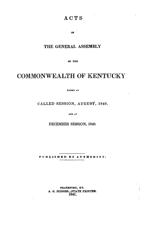 handle is hein.ssl/ssky0214 and id is 1 raw text is: ACTS
oF
THE GENERAL ASSEMBLY
OF THE

COMMONWEALTH OF KENTUCKY
PASSED AT
CALLED SESSION, AUGUST, 1840,
AND AT

DECEMBER SESSION, 1840.
PUBLISHED BY AUTHORITY.
FRANKFORT, KY.
A. G. HODGES...STATE PRINTER.
1841.


