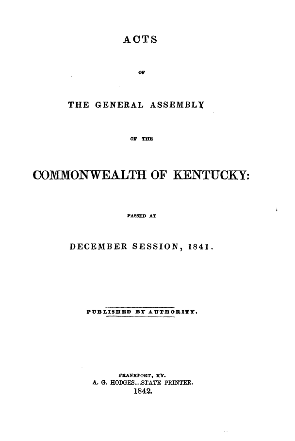 handle is hein.ssl/ssky0215 and id is 1 raw text is: ACTS
oF
THE GENERAL ASSEMBLY
OF TIM
COMMON-WEALTH OF KENTUCKY:
PASSED AT

DECEMBER SESSION, 1841.
PUBLISHED BY AUTHORITY.
FRANKFORT, XY.
A. G. HODGFS....STATE PRINTER.
1842.


