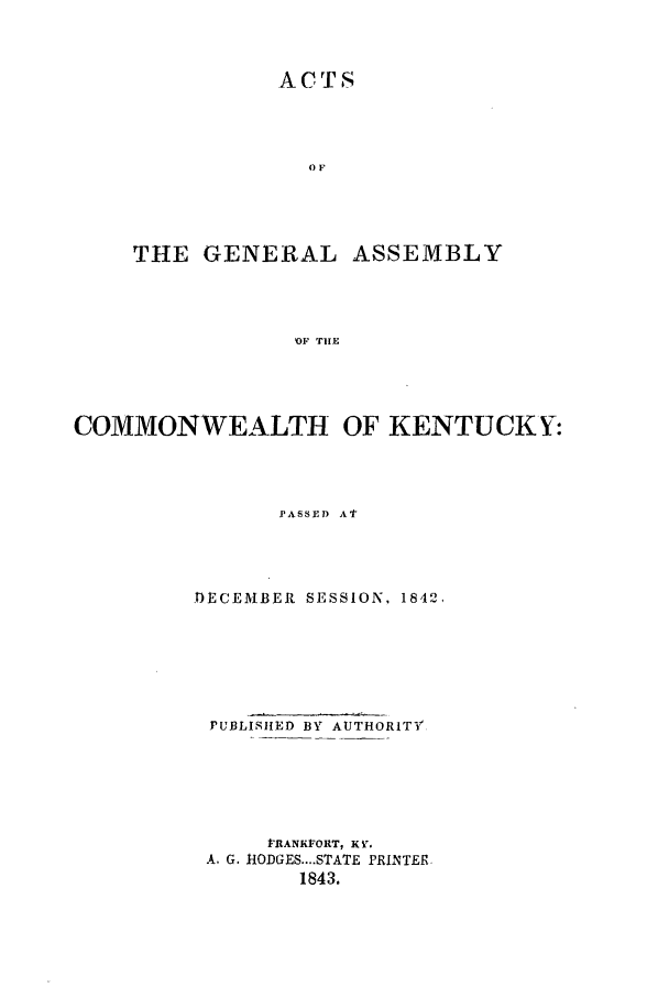 handle is hein.ssl/ssky0216 and id is 1 raw text is: ACTS

THE GENERAL

ASSEMBLY

OF TIIE

COMMONWEALTH OF KENTUCKY:
PA EM -S SED At
DECEMBER SESSION, 1842,

PUBLISHED BY AUTHORITV'
lrtANKFORT, K V.
A. G. HODGES....STATE PRINTER
1843.


