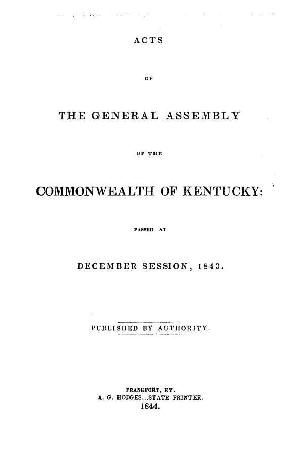 handle is hein.ssl/ssky0217 and id is 1 raw text is: ACTS
OF
THE GENERAL ASSEMBLY
OF THE
COMMONWEALTH OF KENTUCKY:
PASSED AT

DECEMBER SESSION, 1843.
PUBLISHED BY AUTHORITY.
VRANKFOItT, KY.
A. G. HODGES....STATE PRINTER.
1844.



