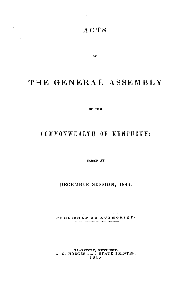 handle is hein.ssl/ssky0218 and id is 1 raw text is: ACTS
OF
THE GENERAL ASSEMBLY
OF THE

COMMONWEALT OF KENTUCKY.
PASSED AT
DECEMBER SESSION, 1844.

PUBLISHED BY AUTHORITY-
FRANKFORT, KENTUCKY,
A. 0. HODGES .......... STATE PRINTER.
1845.


