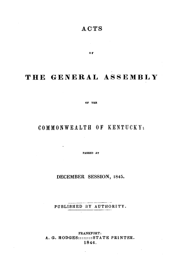 handle is hein.ssl/ssky0219 and id is 1 raw text is: ACTS

oF
THE GENERAL.
OF THE

COMMONWEALTH

ASSEMBLY

OF KENTUCKY,

PASSED AT

DECEMBER SESSION, 1845.
PUBLISHED BY AUTHORITY.
FRANKFORT:
A. G. HODGES::::::::STATE PRINTER.
1846.


