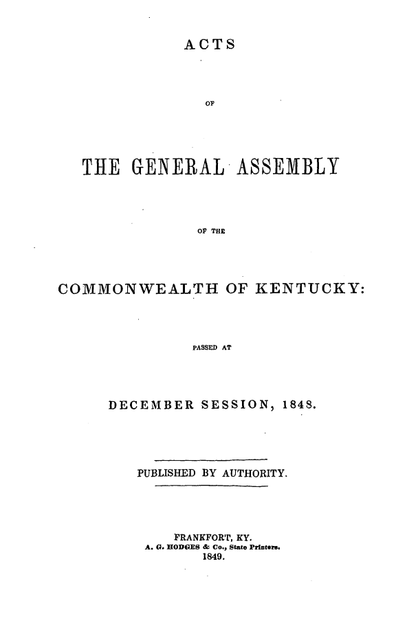 handle is hein.ssl/ssky0222 and id is 1 raw text is: ACTS

OP
THE GENERAL ASSEMBLY
OF THE
COMMONWEALTH OF KENTUCKY:
PASSED AT

DECEMBER SESSION, 1848.
PUBLISHED BY AUTHORITY.
FRANKFORT, KY.
A. G. HODGES & Co., State Printer.s,
1849.



