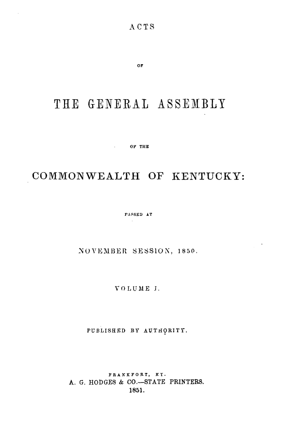 handle is hein.ssl/ssky0224 and id is 1 raw text is: ACTS

OF
THE GENERAL ASSEMBLY
OF THE

COMMONWEALTH

OF KENTUCKY:

PASSED AT

NOVEMBER SESSION, 1850.
VOLUME J.
PUBLISHED BY AUTI-QRITY.
FRANKFORT, KY.
A. G. HODGES & CO.-STATE PRINTERS.
1851.


