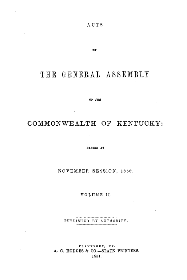 handle is hein.ssl/ssky0225 and id is 1 raw text is: ACTS
THE GENERAL ASSEMBLY
oF T89

COMMONWEALTH

OF KENTUCKY:

PASSED AT

NOVEMBER SESSION, 1850.
VOLUME II.
PUBLISHED BY AUTHiORITY.
FRANKFORT, KY.
A. G. HODGES & CO.-STATE PRINTERS.
1851.


