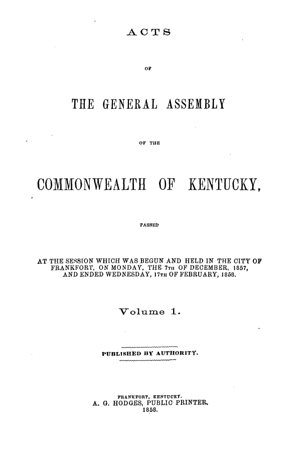 handle is hein.ssl/ssky0231 and id is 1 raw text is: ACTS
OF
THE GENERAL ASSEMBLY
OF THE

COMMONWEALTH OF KENTUCKY,
PASSED
AT THE SESSION WHICH WAS BEGUN AND HELD IN THE CITY OF
FRANKFORT, ON MONDAY, THE 7T11 OF DECEMBER, 1857,
AND ENDED WEDNESDAY, 17TH OF FEBRUARY, 1858.

Volume

PUBLISHED BY AUTHORITY.
FRANKFORT, KENTUCKY.
A. G. HODGES, PUBLIC PRINTER.
1858.


