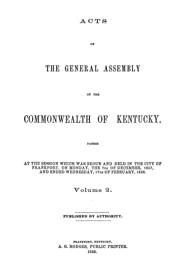 handle is hein.ssl/ssky0232 and id is 1 raw text is: ACTS

OF
THE GENERAL ASSEMBLY
OF THE
COMMONWEALTH OF KENTUCKY,
PASSED

AT TIIE SESSION WHICH WAS BEGUN AND HELD IN THE CITY OF
FRANKFORT, ON MONDAY, THE 7T11 OF DECEMBER, 1857,
AND ENDED WEDNESDAY, 17TH OF FEBRUARY, 1858.
Volume 2.
PUBLISHED BY AUTHORITY.
FRANEFORT, XENTUCKY.
A. G. HODGES, PUBLIC PRINTER.
1858.


