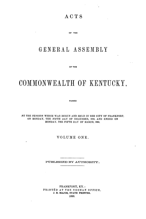 handle is hein.ssl/ssky0233 and id is 1 raw text is: ACTS
OF THE
GENERAL ASSEMBLY
OF THE

COMMONWEALTH OF KENTUCKY,
PASSED
AT THE SESSION WHICH WAS BEGUN AND HELD IN THE CITY OF FRANKFORT,
ON MONDAY, THE FIFTH DAY OF DECEMBER, 1859, AND ENDED ON
MONDAY, THE FIFTH DAY OF MARCH, 1860.

VOLUME ONE.
PUXBLISXED BY AUTIIORITVJ.
FRANKFORT, KY.:
PR1NT]D AT THE YEOMAN OFFICE.
3. B. MAJOR, STATE PRINTER.
1860.


