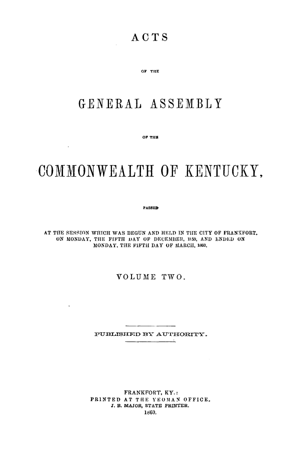 handle is hein.ssl/ssky0234 and id is 1 raw text is: ACTS
OF TUE
GENERAL ASSEM1BLY
OF THS

COMMONWEALTI{ OF KENTUCKY,
PASSED
AT THE SESSTON WHICH WAS BEGUN AND HELD IN THE CITY OF FRANKFORT,
ON MONDAY, THE FIFTH i)AY OF DECEMBER, 1i59, AND ENDED ON
MONDAY. THE FIFTH DAY OF MARCH, 1860.

VOLUME TWO.
P-UJBI.ASH]D 13.- A-U-TI1ORITY.
FRANKFORT, KY.:
PRINTED AT THE YEOMAN OFFICE.
X. B. MAJOR, STATE PRINTER.
1660.


