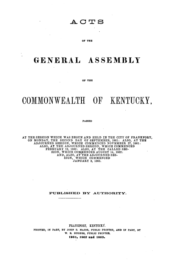 handle is hein.ssl/ssky0237 and id is 1 raw text is: . T S
OF THE
GENERAL ASSEMBLY
OF THE

COMMONWEALTH OF KENTUCKY,
PASSED
AT THE SESSION WHICH WAS BEGUN AND HELD IN THE CITY OF FRANKFORT,
ON MONDAY, THE SECOND DAY OF SEPTEMBER, 1861: ALSO, AT THE
ADJOURNED SESSION, WHICH COMMENCED NOVEMBER 27, 1861:
ALSO, AT THE ADJOURNED SESSION, WHICH COMMENCED
FEBRUARY 12, 1862: ALSO, AT THE CALLED SES-
SION, WHICH COM.MENCED AUGUST 14, 1862:
AND, ALSO, AT THE ADJOURNED SES-
SION, WHICH COMMENCED
JANUARY 8, 1863.

PUBLISTED BE1Y AUT1ORIT .
FRANKFORT, KENTUCKY.
PRINTED, IN PARTp BY JOHN B. MAJOR, PUBLIC PRINTER, AND IN PART, BY
W. E. HUGHES, PUBLIC PRINTER,
1861, 1862 and 1863.


