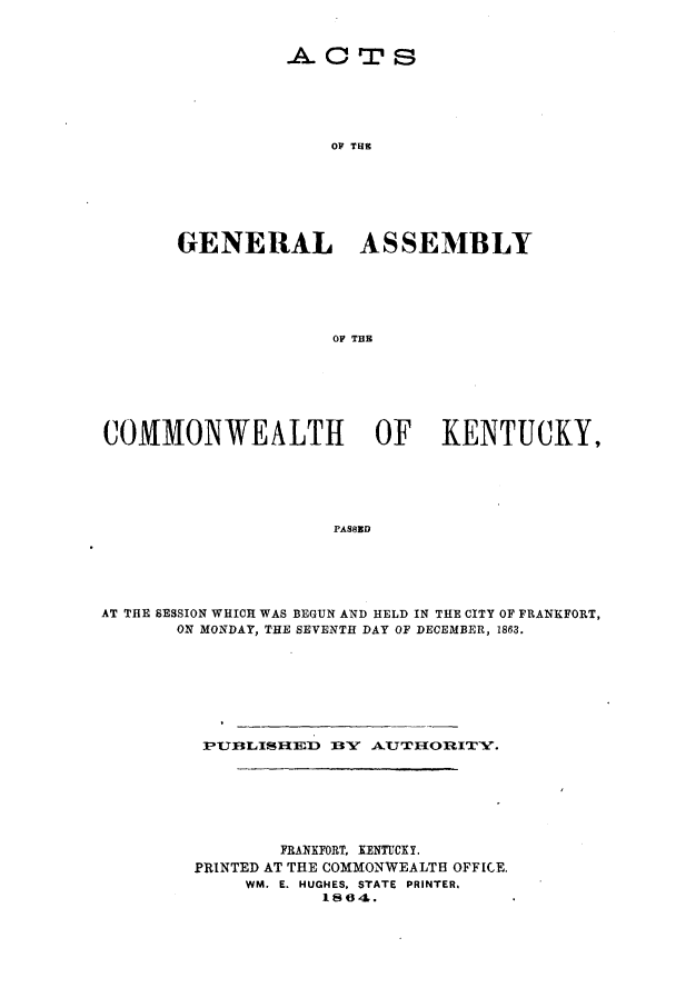 handle is hein.ssl/ssky0238 and id is 1 raw text is: .A. 0 Tr s
OF THE
GENERAL ASSEMBLY
OF TH

COMMONWEALTH                      OF KENTUCKY,
PAS8ED
AT THE SESSION WHICH WAS BEGUN AND HELD IN THE CITY OF FRANKFORT,
ON MONDAY, THE SEVENTH DAY OF DECEMBER, 1863.

P'UBLIS$HED    BY A.UTI{ORITY.
FRANKFORT. KENTUCKY.
PRINTED AT THE COMMONWEALTH OFFICE.
WM. E. HUGHES, STATE PRINTER,
1864.


