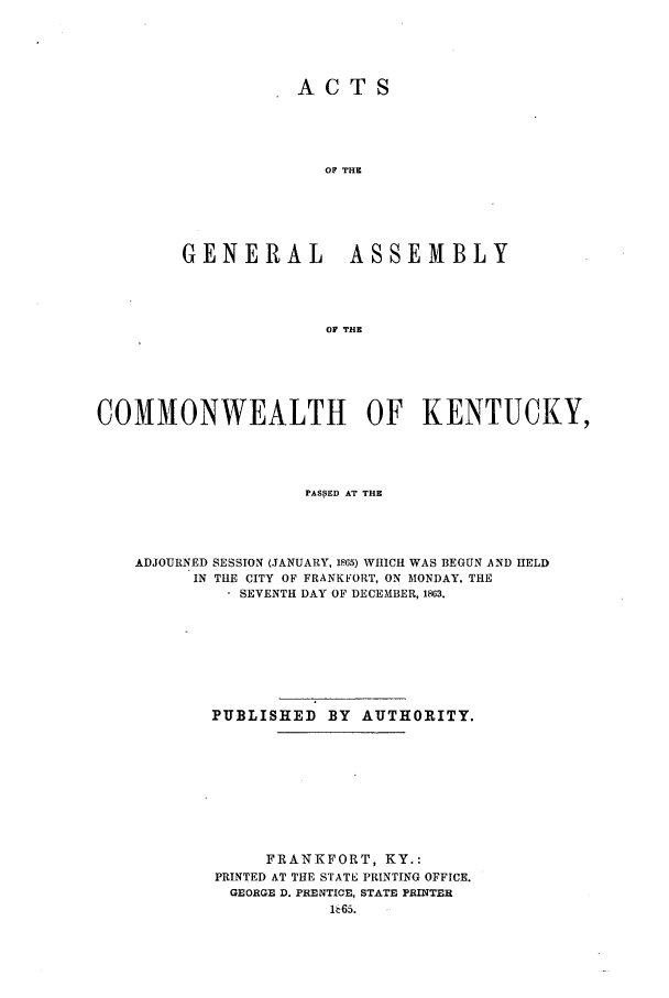 handle is hein.ssl/ssky0240 and id is 1 raw text is: ACTS
OF THE
GENERAL ASSEMBLY
OF THE

COMMONWEALTH OF KENTUCKY,
PASSED AT THE
ADJOURNED SESSION (JANUARY, 1865) WHICH WAS BEGUN AND HELD
IN THE CITY OF FRANKFORT, ON MONDAY, THE
* SEVENTH DAY OF DECEMBER, 1863.
PUBLISHED BY AUTHORITY.
FRANKFORT, KY.:
PRINTED AT THE STATE PRINTING OFFICE.
GEORGE D. PRENTICE, STATE PRINTER


