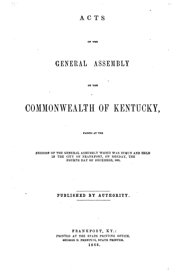 handle is hein.ssl/ssky0241 and id is 1 raw text is: ACTS
OF THE
GENERAL ASSEMBLY
OF THE

COMMONWEALTH OF KENTUCKY,
PASSED AT THE
SESSION OF THE GENERAL ASSEMBLY WHIC1T WAS BEGUN AND HELD
IN THE CITY OF FRANKFORT, ON MONDAY, THE
FOURTH DAY OF DECEMBER, 1865.

PUBLISHED BY AUTHORITY.
FRANKFORT, KY.:
PIiNTED AT THE STATE PRINTING OFFICE.
GEORGE D. PfRENTIE, STATE PRINTER,
1866.


