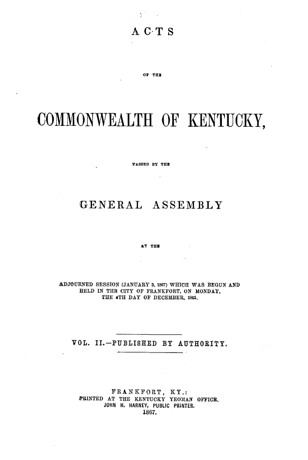 handle is hein.ssl/ssky0243 and id is 1 raw text is: AC.TS
OF THI
COMMONWEALTH OF KENTUCKY,

TASSED IM THE
GENERAL ASSEMBLY
AkT TEEM
,ADJOURNED SESSION (JANUARY 3, 1867) WHICH WAS BEGUN AND
HELD IN THB CITY OF FRANKFORT, ON MONDAY,
THE ATH DAY OF DECEMBER. 1865.
VOL. II.-PUBLISHED BY AUTHORITY.
FRANKFORT, KY.:
&RINTED AT THE KENTUCKY YEO31AN OFFICR.
JOHN H. HARNEY, PUBLIC PRINTER.
1867.


