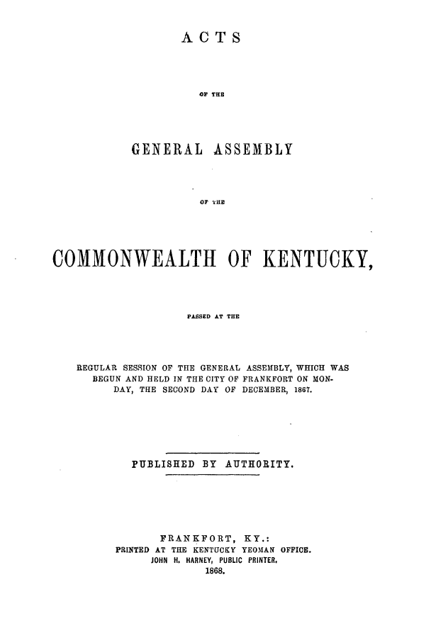 handle is hein.ssl/ssky0244 and id is 1 raw text is: ACTS

OF THE
GENERAL ASSEMBLY
OF T'HE
COMMONWEALTH OF KENTUCKY,

PASSED AT THE
REGULAR SESSION OF THE GENERAL ASSEMBLY, WHICH WAS
BEGUN AND HELD IN THE CITY OF FRANKFORT ON MON-
DAY, THE SECOND DAY OF DECEMBER, 1867.
PUBLISHED BY AUTHORITY.
FRANKFORT, KY.:
PRINTED AT THE KENTUCKY YEOIAN OFFICE.
JOHN H. HARNEY, PUBLIC PRINTER.
1868.



