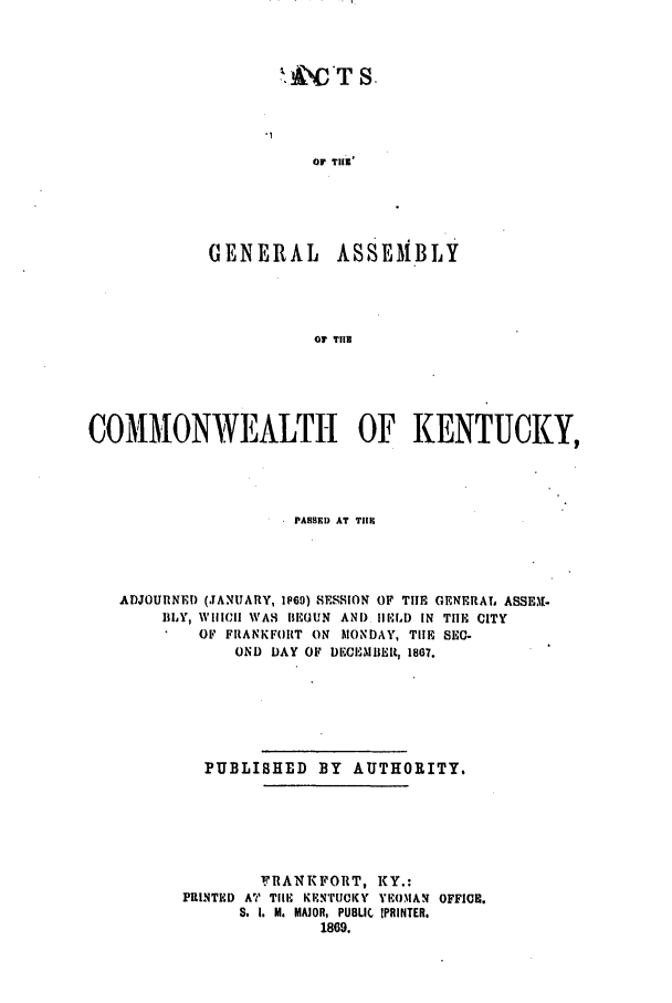handle is hein.ssl/ssky0246 and id is 1 raw text is: ANCT S,
OF TIlE'
GENERAL ASSEMBLY
O THE

COMMONWEALTH OF KENTUCKY,
PAB E) AT T1lE
ADJOURNED (JANUARY, 1169) SESSION OF TIlE GENERAT, ASSE,.
liLY, WIICI WAS BEGUN AND. II ELD IN TIlE CITY
OF FRANKFORT ON MONDAY, TIlE SEC-
OND DAY OF DECEMIIER 1867.
PUBLISHED BY AUTHORITY.
FRANKFORT, KY.:
PRINTED AT TIll- KENTUCKY YEOMAN OFFI0I.
S. I. M. MAJOR, PUBLIC  IPRINTER.
1869.



