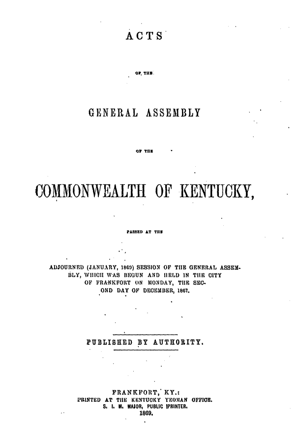 handle is hein.ssl/ssky0247 and id is 1 raw text is: ACTS

OF. THE
GENERAL ASSEMBLY
101 THE
COMMONWEALTH OF KENTUCKY,

PARRED AT Til
ADJOURNED (JANUARY, 1869) SESSION OF THE GENERAL ASSEM.
BLY, WHIICII WAS BEGUN AND IIEID IN TIE CITY
OF FRANKFORT ON MONDAY, TlE SEC-
OND DAY OF DECEMBER, 1867.
PUBLISHED BY AUTHORITY.
FRANKFORT,* KY.:
PRINTED AT THE KENTUCKY YEOMAN OFFIOS.
S. I. M. MAJOR, PUBLIC IPRINTER.
1809.


