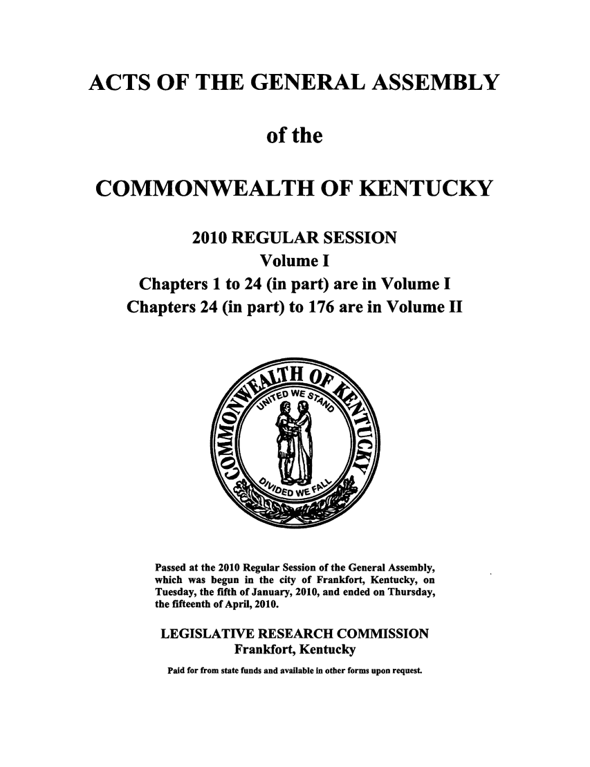 handle is hein.ssl/ssky0250 and id is 1 raw text is: ACTS OF THE GENERAL ASSEMBLY
of the
COMMONWEALTH OF KENTUCKY
2010 REGULAR SESSION
Volume I
Chapters 1 to 24 (in part) are in Volume I
Chapters 24 (in part) to 176 are in Volume II

Passed at the 2010 Regular Session of the General Assembly,
which was begun in the city of Frankfort, Kentucky, on
Tuesday, the fifth of January, 2010, and ended on Thursday,
the fifteenth of April, 2010.
LEGISLATIVE RESEARCH COMMISSION
Frankfort, Kentucky
Paid for from state funds and available in other forms upon request.


