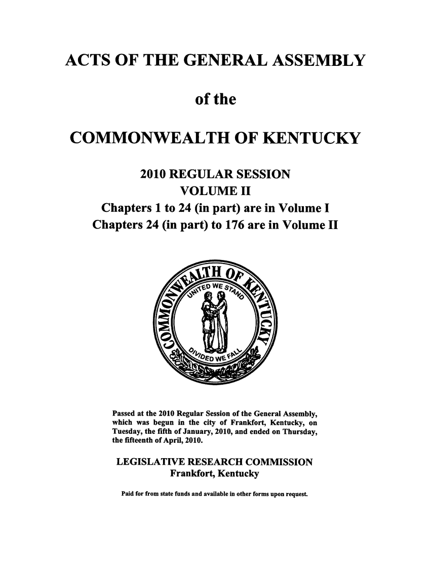 handle is hein.ssl/ssky0251 and id is 1 raw text is: ACTS OF THE GENERAL ASSEMBLY
of the
COMMONWEALTH OF KENTUCKY
2010 REGULAR SESSION
VOLUME II
Chapters 1 to 24 (in part) are in Volume I
Chapters 24 (in part) to 176 are in Volume II

Passed at the 2010 Regular Session of the General Assembly,
which was begun in the city of Frankfort, Kentucky, on
Tuesday, the fifth of January, 2010, and ended on Thursday,
the fifteenth of April, 2010.
LEGISLATIVE RESEARCH COMMISSION
Frankfort, Kentucky
Paid for from state funds and available in other forms upon request.


