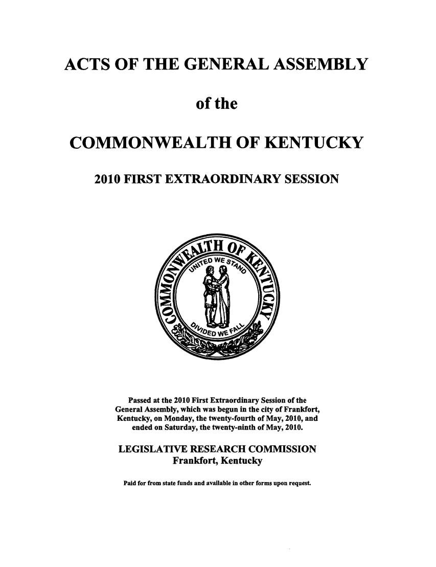 handle is hein.ssl/ssky0252 and id is 1 raw text is: ACTS OF THE GENERAL ASSEMBLY
of the
COMMONWEALTH OF KENTUCKY
2010 FIRST EXTRAORDINARY SESSION

Passed at the 2010 First Extraordinary Session of the
General Assembly, which was begun in the city of Frankfort,
Kentucky, on Monday, the twenty-fourth of May, 2010, and
ended on Saturday, the twenty-ninth of May, 2010.
LEGISLATIVE RESEARCH COMMISSION
Frankfort, Kentucky
Paid for from state funds and available in other forms upon request.


