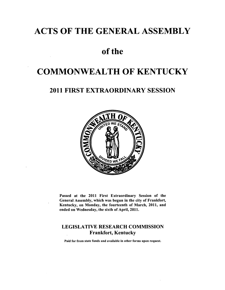 handle is hein.ssl/ssky0254 and id is 1 raw text is: ACTS OF THE GENERAL ASSEMBLY
of the
COMMONWEALTH OF KENTUCKY
2011 FIRST EXTRAORDINARY SESSION

Passed at the 2011 First Extraordinary Session of the
General Assembly, which was begun in the city of Frankfort,
Kentucky, on Monday, the fourteenth of March, 2011, and
ended on Wednesday, the sixth of April, 2011.
LEGISLATIVE RESEARCH COMMISSION
Frankfort, Kentucky
Paid for from state funds and available in other forms upon request.


