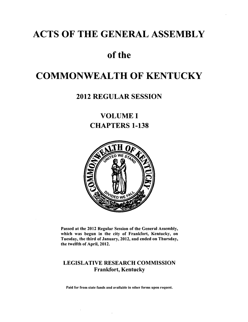 handle is hein.ssl/ssky0257 and id is 1 raw text is: ACTS OF THE GENERAL ASSEMBLY
of the
COMMONWEALTH OF KENTUCKY
2012 REGULAR SESSION
VOLUME I
CHAPTERS 1-138

Passed at the 2012 Regular Session of the General Assembly,
which was begun in the city of Frankfort, Kentucky, on
Tuesday, the third of January, 2012, and ended on Thursday,
the twelfth of April, 2012.
LEGISLATIVE RESEARCH COMMISSION
Frankfort, Kentucky
Paid for from state funds and available in other forms upon request.



